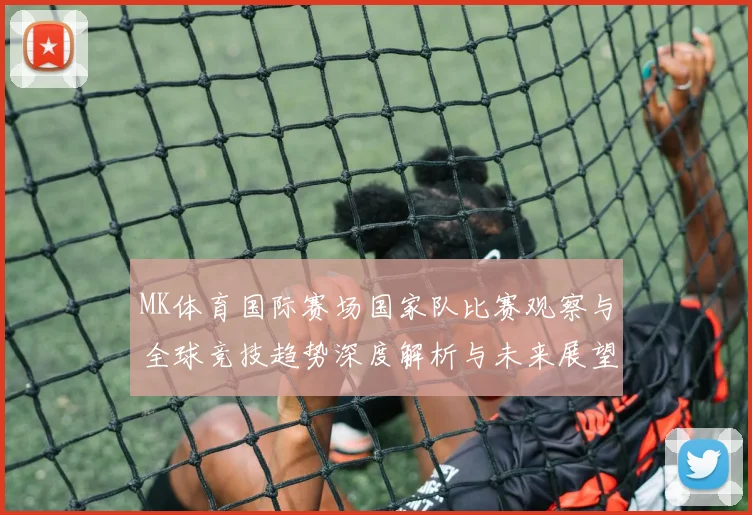MK体育国际赛场国家队比赛观察与全球竞技趋势深度解析与未来展望