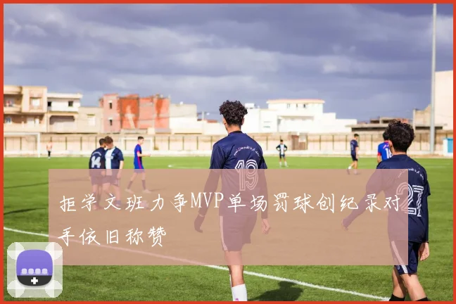 拒学文班力争MVP单场罚球创纪录对手依旧称赞