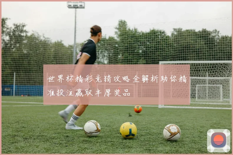 世界杯精彩竞猜攻略全解析助你精准投注赢取丰厚奖品