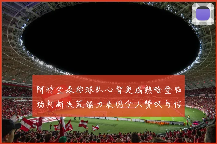 阿特金森称球队心智更成熟哈登临场判断决策能力表现令人赞叹与信赖