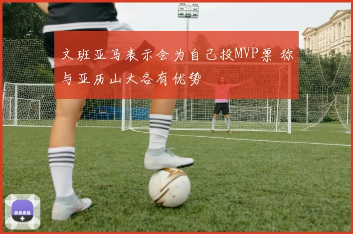 文班亚马表示会为自己投MVP票 称与亚历山大各有优势