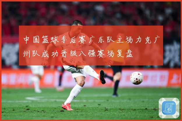 中国篮球季后赛广东队主场力克广州队成功晋级八强赛场复盘