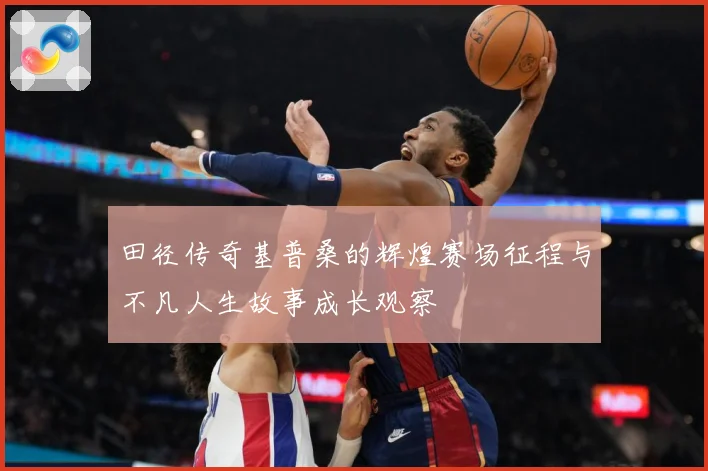 田径传奇基普桑的辉煌赛场征程与不凡人生故事成长观察