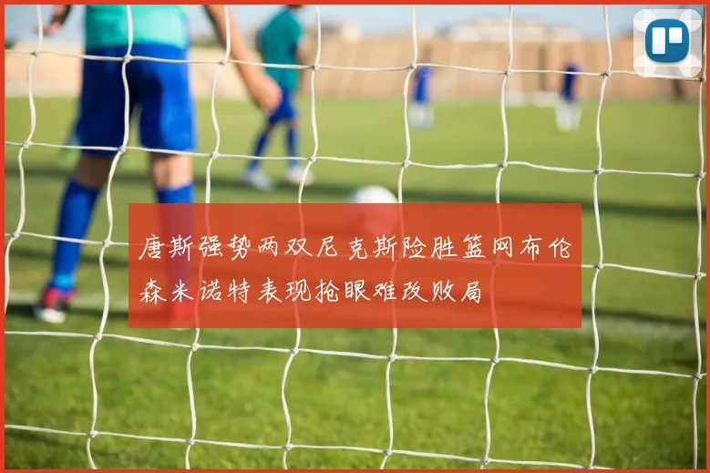 唐斯强势两双尼克斯险胜篮网布伦森米诺特表现抢眼难改败局