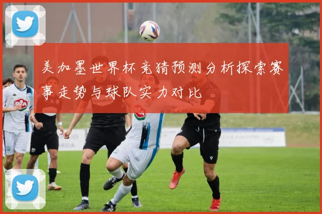 美加墨世界杯竞猜预测分析探索赛事走势与球队实力对比