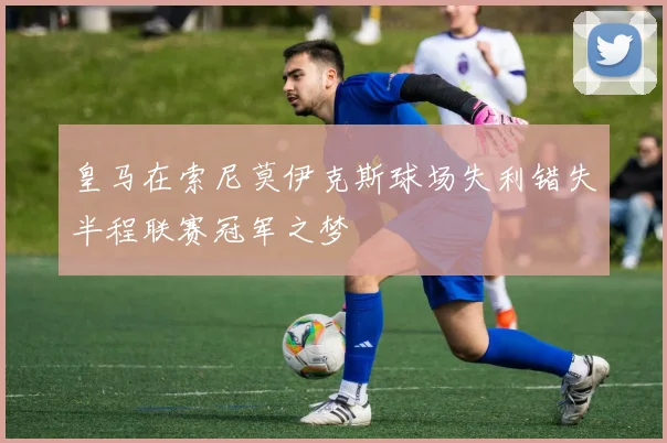 皇马在索尼莫伊克斯球场失利错失半程联赛冠军之梦
