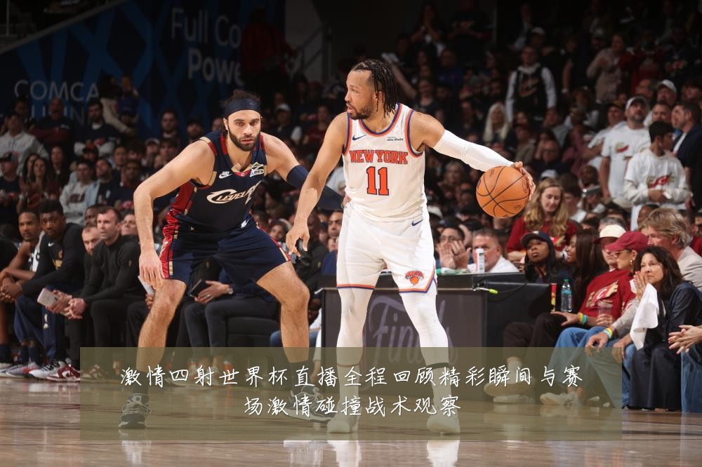 激情四射世界杯直播全程回顾精彩瞬间与赛场激情碰撞战术观察
